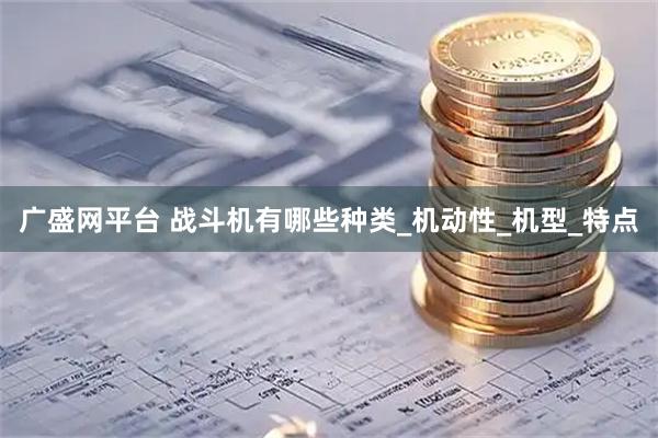 广盛网平台 战斗机有哪些种类_机动性_机型_特点