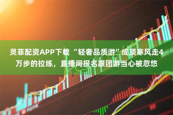 灵菲配资APP下载 “轻奢品质游”成顶寒风走4万步的拉练，直播间报名跟团游当心被忽悠