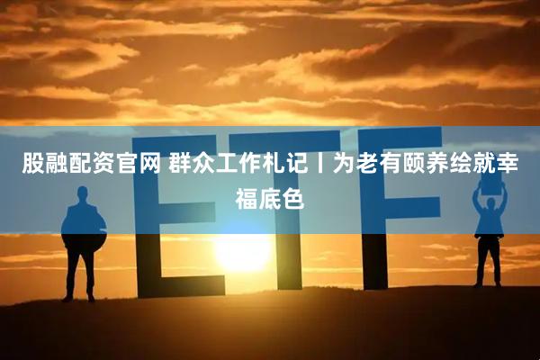 股融配资官网 群众工作札记丨为老有颐养绘就幸福底色