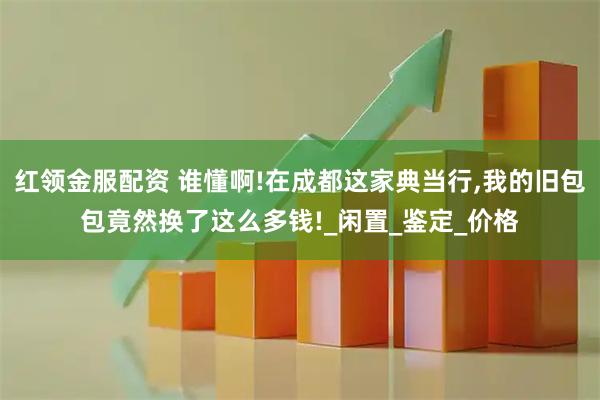 红领金服配资 谁懂啊!在成都这家典当行,我的旧包包竟然换了这么多钱!_闲置_鉴定_价格