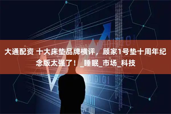 大通配资 十大床垫品牌横评，顾家1号垫十周年纪念版太强了！_睡眠_市场_科技