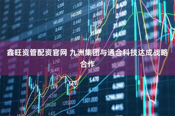 鑫旺资管配资官网 九洲集团与通合科技达成战略合作