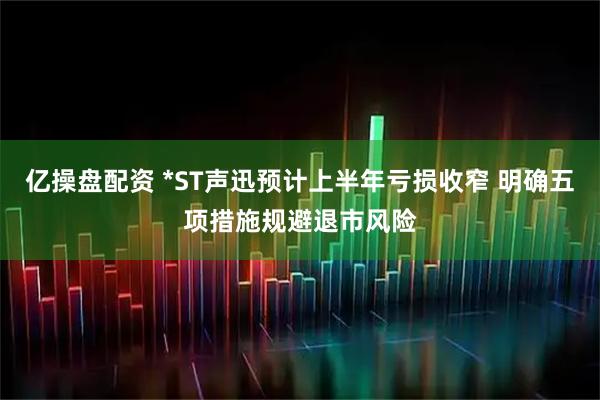 亿操盘配资 *ST声迅预计上半年亏损收窄 明确五项措施规避退市风险