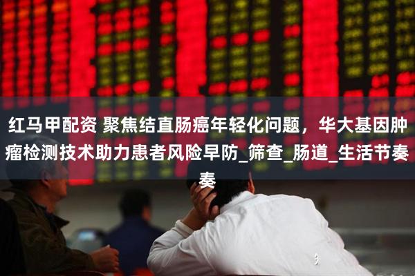 红马甲配资 聚焦结直肠癌年轻化问题，华大基因肿瘤检测技术助力患者风险早防_筛查_肠道_生活节奏
