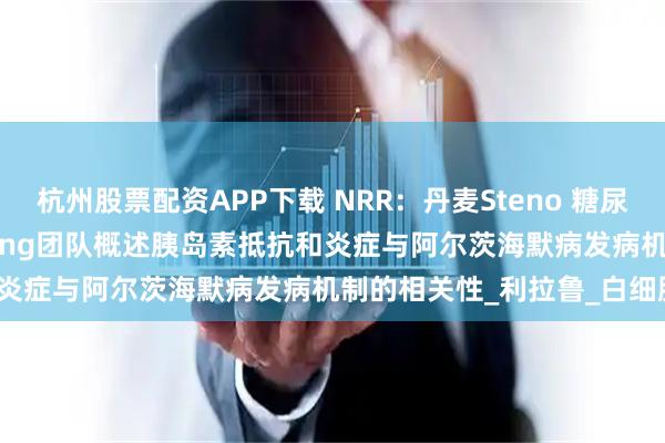 杭州股票配资APP下载 NRR：丹麦Steno 糖尿病中心Joachim Størling团队概述胰岛素抵抗和炎症与阿尔茨海默病发病机制的相关性_利拉鲁_白细胞_疾病