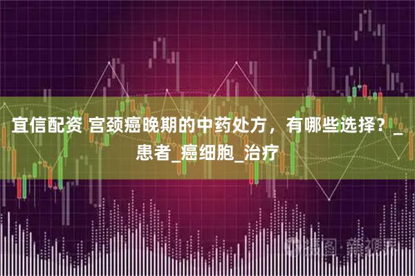 宜信配资 宫颈癌晚期的中药处方，有哪些选择？_患者_癌细胞_治疗