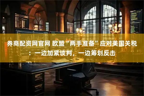 券商配资网官网 欧盟“两手准备”应对美国关税：一边加紧谈判，一边筹划反击