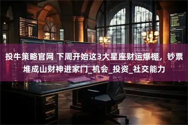 投牛策略官网 下周开始这3大星座财运爆棚，钞票堆成山财神进家门_机会_投资_社交能力