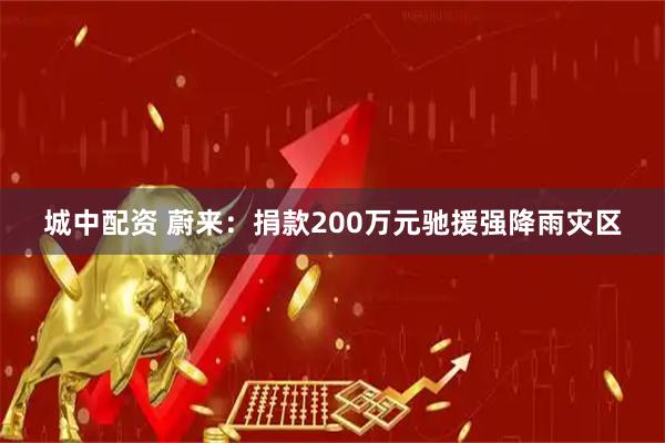 城中配资 蔚来：捐款200万元驰援强降雨灾区