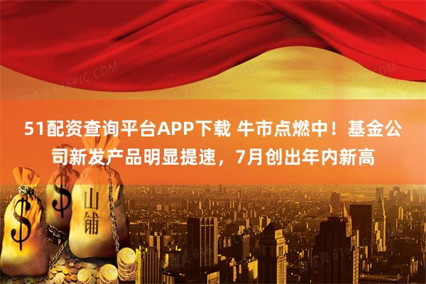 51配资查询平台APP下载 牛市点燃中！基金公司新发产品明显提速，7月创出年内新高