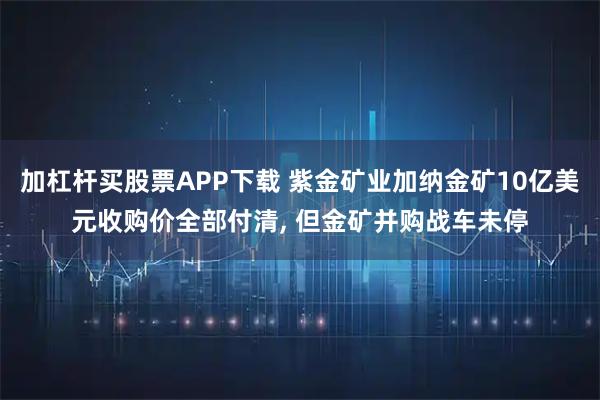 加杠杆买股票APP下载 紫金矿业加纳金矿10亿美元收购价全部付清, 但金矿并购战车未停