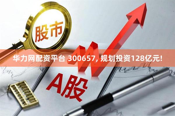 华力网配资平台 300657, 规划投资128亿元!