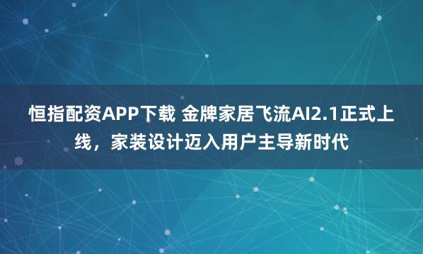 恒指配资APP下载 金牌家居飞流AI2.1正式上线，家装设计迈入用户主导新时代