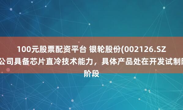 100元股票配资平台 银轮股份(002126.SZ)：公司具备芯片直冷技术能力，具体产品处在开发试制阶段