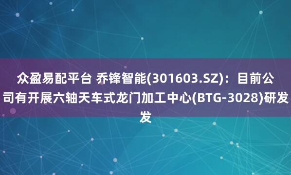 众盈易配平台 乔锋智能(301603.SZ)：目前公司有开展六轴天车式龙门加工中心(BTG-3028)研发