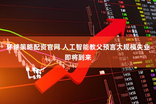 环球策略配资官网 人工智能教父预言大规模失业即将到来