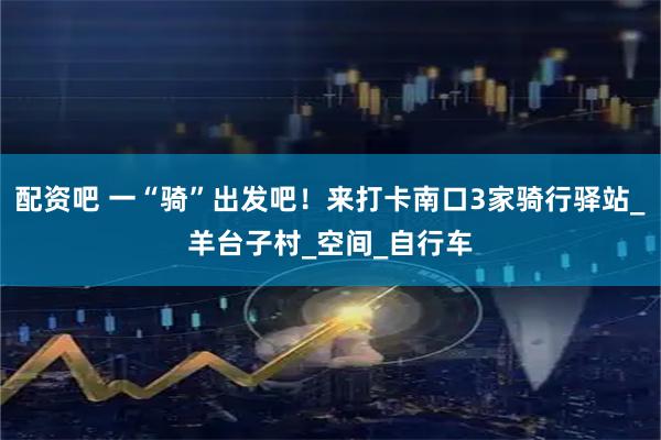 配资吧 一“骑”出发吧！来打卡南口3家骑行驿站_羊台子村_空间_自行车