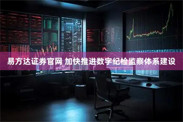 易方达证券官网 加快推进数字纪检监察体系建设