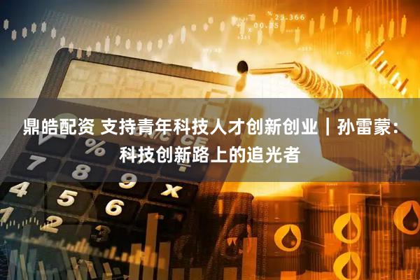 鼎皓配资 支持青年科技人才创新创业｜孙雷蒙：科技创新路上的追光者