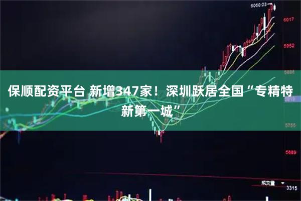 保顺配资平台 新增347家！深圳跃居全国“专精特新第一城”