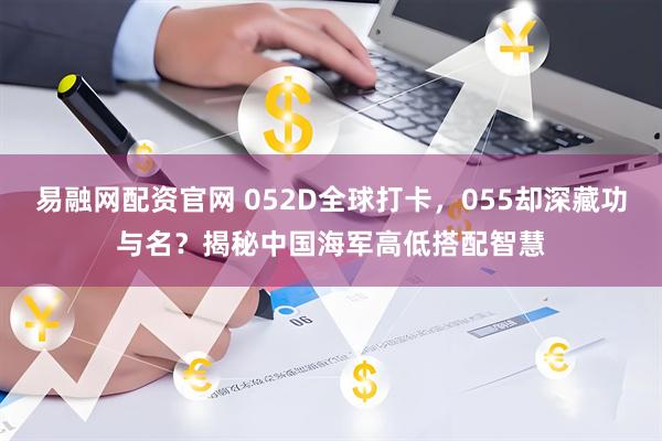 易融网配资官网 052D全球打卡，055却深藏功与名？揭秘中国海军高低搭配智慧