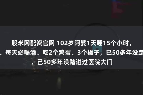 股米网配资官网 102岁阿婆1天睡15个小时，每顿必啃猪蹄、每天必喝酒、吃2个鸡蛋、3个橘子，已50多年没踏进过医院大门