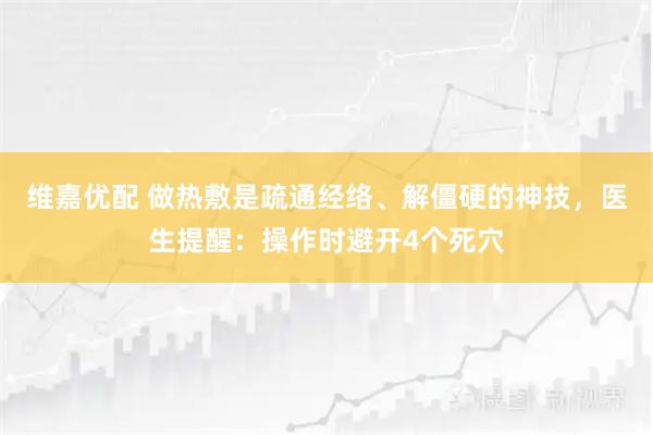维嘉优配 做热敷是疏通经络、解僵硬的神技，医生提醒：操作时避开4个死穴