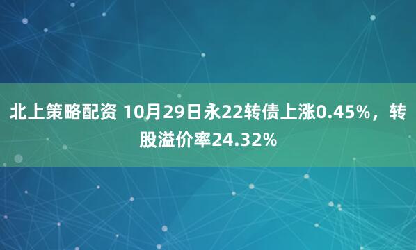 北上策略配资 10月29日永22转债上涨0.45%，转股溢价率24.32%