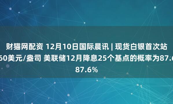 财猫网配资 12月10日国际晨讯 | 现货白银首次站上60美元/盎司 美联储12月降息25个基点的概率为87.6%