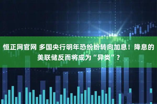 恒正网官网 多国央行明年恐纷纷转向加息！降息的美联储反而将成为“异类”？