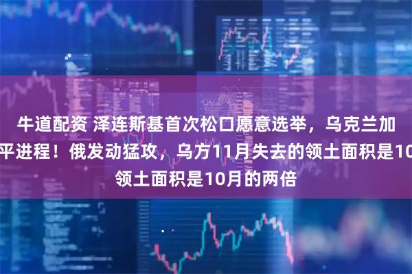 牛道配资 泽连斯基首次松口愿意选举，乌克兰加紧推进和平进程！俄发动猛攻，乌方11月失去的领土面积是10月的两倍