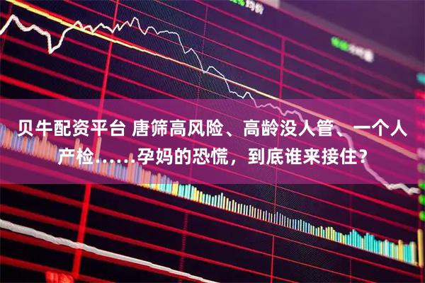 贝牛配资平台 唐筛高风险、高龄没人管、一个人产检……孕妈的恐慌，到底谁来接住？